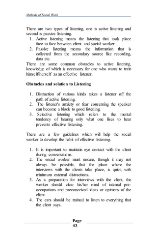 Methods of Social Work
Page
43
There are two types of listening, one is active listening and
second is passive listening.
1. Active listening means the listening that took place
face to face between client and social worker.
2. Passive listening means the information that is
collected from the secondary source like recording,
data etc.
There are some common obstacles to active listening,
knowledge of which is necessary for one who wants to train
himself/herself as an effective listener.
Obstacles and solution to Listening
1. Distraction of various kinds takes a listener off the
path of active listening.
2. The listener's anxiety or fear concerning the speaker
can become a block to good listening.
3. Selective listening which refers to the mental
tendency of hearing only what one likes to hear
prevents effective listening.
There are a few guidelines which will help the social
worker to develop the habit of effective listening.
1. It is important to maintain eye contact with the client
during conversations.
2. The social worker must ensure, though it may not
always be possible, that the place where the
interviews with the clients take place, is quiet, with
minimum external distractions.
3. As a preparation for interviews with the client, the
worker should clear his/her mind of internal pre-
occupations and preconceived ideas or opinions of the
client.
4. The ears should be trained to listen to everything that
the client says.
 