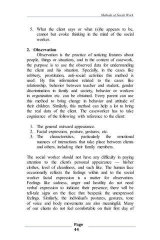 Methods of Social Work
Page
44
5. What the client says or what (s)he appears to be,
cannot but evoke thinking in the mind of the social
worker.
2. Observation
Observation is the practice of noticing features about
people, things or situations, and in the context of casework,
the purpose is to use the observed data for understanding
the client and his situation. Specially, in the cases like
robbery, prostitution, anti-social activities this method is
used. By this information related to the cases like
relationship, behavior between teacher and student, gender
discrimination in family and society, behavior or workers
in organization etc. can be obtained. Every parent can use
this method to bring change in behavior and attitude of
their children. Similarly, this method can help a lot to bring
the real data of the client. The caseworker has to take
cognizance of the following with reference to the client:
1. The general outward appearance.
2. Facial expression, posture, gestures, etc.
3. The characteristics, particularly the emotional
nuances of interactions that take place between clients
and others, including their family members.
The social worker should not have any difficulty in paying
attention to the client's personal appearance — his/her
clothes, level of cleanliness, and such like. The human face
occasionally reflects the feelings within and to the social
worker facial expression is a matter for observation.
Feelings like sadness, anger and hostility do not need
verbal expression to indicate their presence; there will be
tell-tale signs on the face that bespeak the unexpressed
feelings. Similarly, the individual's postures, gestures, tone
of voice and body movements are also meaningful. Many
of our clients do not feel comfortable on their first day of
 