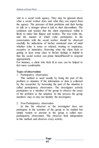 Methods of Social Work
Page
45
visit to a social work agency. They may be ignorant about
what a social worker does and what they can expect from
the agency. The pressure of their problems and their having
to talk to a stranger about it add to their discomfiture. The
confusion and tension that the client experiences within is
likely to make him fidgety and restless. The way (s)he sits,
and the manner in which (s)he participates in the
conversation with the social worker should be observed
carefully for indications of his/her emotional state of mind
whether (s)he is tense or relaxed, trusting or suspicious,
receptive or inattentive. Knowing what the client feels or
getting at least some clues to his/her feelings is helpful in
that the social worker can prime himself/herself to respond
appropriately.
For instance, a client who feels ill at ease can be helped to
feel more comfortable.
Types of observation
1. Participatory observation
This method is used usually by being the part of the
problem or situation. If the information or data is collected
by the researcher by becoming the part of the situation is
called participatory observation. The investigator actively
participates as a member of the group to observe the cause
of the problem or the situation. In this process the group
members may or may not identify the investigator.
2. Non-Participatory observation
In this the observer or the investigator does not
participate in the activities of the group to be studied but
simply remain or present in the group is called non-
participatory observation. The observer feels independent
in this method and observes every activity.
 