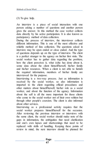 Methods of Social Work
Page
47
(3) To give help.
An interview is a piece of social interaction with one
person asking a number of questions and another person
gives the answer. In this method the case worker collects
data directly by his active participation. It is also known as
participatory method of data collection.
During the process of interview, the interviewer collects
different information. This is one of the most effective and
reliable method of fata collection. The questions asked in
interview may be open ended or close ended. And the type
of questions depends up on the type of interview. The client
is a perfect stranger to the agency on his/her first visits. The
social worker has to gather data regarding the problem,
how the client perceives it, what (s)he has done about it,
some data about the client himself/herself, his/her family
and his/her resources. When a client is not able to furnish
the required information, members of his/her family are
interviewed for the purpose.
Interviewing is a two-way process. Just as information is
received by the social worker, so also information is
imparted to the client regarding official procedures and
other matters about himself/herself, his/her role as a social
worker, and about the function of the agency. Information
about the self is all the more important for those clients
who come to the social worker not of their own volition but
through other people's coercion. The client is also informed
about other services.
Interviewing as a professional activity requires that the
social worker prepares himself/herself for the occasion.
After reviewing the previous interview or interviews with
the same client, the social worker should make note of the
gaps in information, the ambiguities that need clarification
and one's own lapses and shortcomings that need to be
replaced with skills of handling. Keeping these points of
review in mind, the next interview should be planned for
 