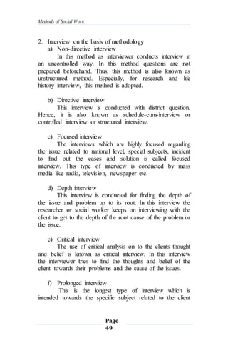 Methods of Social Work
Page
49
2. Interview on the basis of methodology
a) Non-directive interview
In this method as interviewer conducts interview in
an uncontrolled way. In this method questions are not
prepared beforehand. Thus, this method is also known as
unstructured method. Especially, for research and life
history interview, this method is adopted.
b) Directive interview
This interview is conducted with district question.
Hence, it is also known as schedule-cum-interview or
controlled interview or structured interview.
c) Focused interview
The interviews which are highly focused regarding
the issue related to national level, special subjects, incident
to find out the cases and solution is called focused
interview. This type of interview is conducted by mass
media like radio, television, newspaper etc.
d) Depth interview
This interview is conducted for finding the depth of
the issue and problem up to its root. In this interview the
researcher or social worker keeps on interviewing with the
client to get to the depth of the root cause of the problem or
the issue.
e) Critical interview
The use of critical analysis on to the clients thought
and belief is known as critical interview. In this interview
the interviewer tries to find the thoughts and belief of the
client towards their problems and the cause of the issues.
f) Prolonged interview
This is the longest type of interview which is
intended towards the specific subject related to the client
 