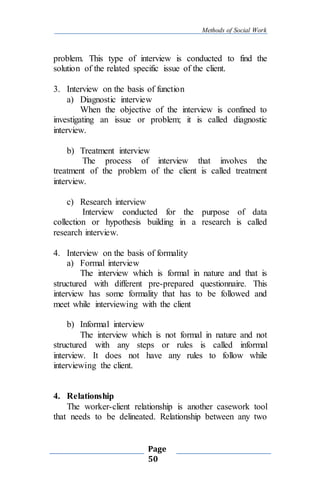 Methods of Social Work
Page
50
problem. This type of interview is conducted to find the
solution of the related specific issue of the client.
3. Interview on the basis of function
a) Diagnostic interview
When the objective of the interview is confined to
investigating an issue or problem; it is called diagnostic
interview.
b) Treatment interview
The process of interview that involves the
treatment of the problem of the client is called treatment
interview.
c) Research interview
Interview conducted for the purpose of data
collection or hypothesis building in a research is called
research interview.
4. Interview on the basis of formality
a) Formal interview
The interview which is formal in nature and that is
structured with different pre-prepared questionnaire. This
interview has some formality that has to be followed and
meet while interviewing with the client
b) Informal interview
The interview which is not formal in nature and not
structured with any steps or rules is called informal
interview. It does not have any rules to follow while
interviewing the client.
4. Relationship
The worker-client relationship is another casework tool
that needs to be delineated. Relationship between any two
 