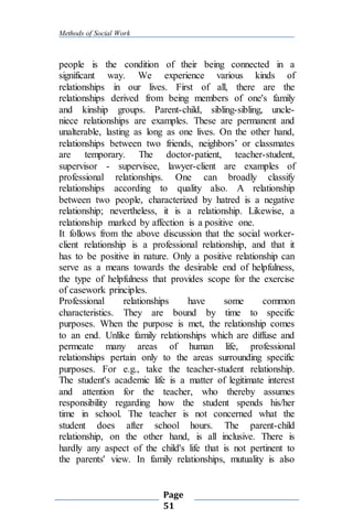 Methods of Social Work
Page
51
people is the condition of their being connected in a
significant way. We experience various kinds of
relationships in our lives. First of all, there are the
relationships derived from being members of one's family
and kinship groups. Parent-child, sibling-sibling, uncle-
niece relationships are examples. These are permanent and
unalterable, lasting as long as one lives. On the other hand,
relationships between two friends, neighbors’ or classmates
are temporary. The doctor-patient, teacher-student,
supervisor - supervisee, lawyer-client are examples of
professional relationships. One can broadly classify
relationships according to quality also. A relationship
between two people, characterized by hatred is a negative
relationship; nevertheless, it is a relationship. Likewise, a
relationship marked by affection is a positive one.
It follows from the above discussion that the social worker-
client relationship is a professional relationship, and that it
has to be positive in nature. Only a positive relationship can
serve as a means towards the desirable end of helpfulness,
the type of helpfulness that provides scope for the exercise
of casework principles.
Professional relationships have some common
characteristics. They are bound by time to specific
purposes. When the purpose is met, the relationship comes
to an end. Unlike family relationships which are diffuse and
permeate many areas of human life, professional
relationships pertain only to the areas surrounding specific
purposes. For e.g., take the teacher-student relationship.
The student's academic life is a matter of legitimate interest
and attention for the teacher, who thereby assumes
responsibility regarding how the student spends his/her
time in school. The teacher is not concerned what the
student does after school hours. The parent-child
relationship, on the other hand, is all inclusive. There is
hardly any aspect of the child's life that is not pertinent to
the parents' view. In family relationships, mutuality is also
 