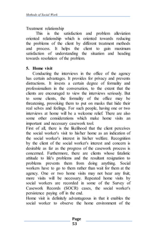 Methods of Social Work
Page
53
Treatment relationship
This is the satisfaction and problem alleviation
oriented relationship which is oriented towards reducing
the problems of the client by different treatment methods
and process. It helps the client to gain maximum
satisfaction of understanding the situation and heading
towards resolution of the problem.
5. Home visit
Conducting the interviews in the office of the agency
has certain advantages. It provides for privacy and prevents
distractions. It invests a certain degree of formality and
professionalism in the conversation, to the extent that the
clients are encouraged to view the interviews seriously. But
to some clients, the formality of the office may be
threatening, provoking them to put on masks that hide their
real selves and feelings. For such people, having one or two
interviews at home will be a welcome relief. There are also
some other considerations which make home visits an
important and necessary casework tool.
First of all, there is the likelihood that the client perceives
the social worker's visit to his/her home as an indication of
the social worker's interest in his/her welfare. Recognition
by the client of the social worker's interest and concern is
desirable as far as the progress of the casework process is
concerned. Furthermore, there are clients whose fatalistic
attitude to life's problems and the resultant resignation to
problems prevents them from doing anything. Social
workers have to go to them rather than wait for them at the
agency. One or two home visits may not bear any fruit;
more visits will be necessary. Repeated home visits by
social workers are recorded in some of the Survey of
Casework Records (SOCR) cases, the social worker's
persistence paying off in the end.
Home visit is definitely advantageous in that it enables the
social worker to observe the home environment of the
 