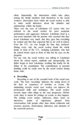 Methods of Social Work
Page
54
client. Importantly, the interactions which take place
among the family members lend themselves to the social
worker's observation from which the social worker is able
to make useful inferences about the attitudes and
relationships within the family.
There was the case of Lakshman (15 years) who was
referred to the social worker for poor academic
performance and aggressive behavior. Lakshman lived in a
one-room tenement with his parents who asserted that they
loved Lakshman very much, that they gave him everything
he wanted and that they expected him to do well in school.
Even the T.V. set was bought for him, they declared.
During every visit, the social worker found the whole
family in front of the T.V., including Lakshman, who had
his school books open in front of him but his eyes on the
program.
On one visit, the social worker was talking to Lakshman
about his school report, suddenly and unexpectedly, the
father began to beat Lakshman, scolding him loudly for his
failure in the examination. The contradictions in parental
handling could be easily seen by the social worker during
home visits.
6. Recording
Recording is one of the essential tools of the social case
work. The term ‘recording’ indicates the noting down of
the facts or sequences of activities or events. By
maintaining records social case worker can improve his
professional skills and techniques. The social worker
records many other things as the case progresses. His/her
work diary is meant for jottings on events as they happen.
The jottings cover names, addresses, dates, notes on
interviews, points of importance gleaned from
conversations with people other than clients collaterals and
resource persons, observations, inferences and elements of
the casework process.
 