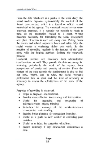 Methods of Social Work
Page
55
From the data which are in a jumble in the work diary, the
social worker organizes systematically the content of the
formal case record, which is a formal or official record
maintained at the agency. The casework record serves some
important purposes. It is humanly not possible to retain in
mind all the information related to a client. Writing
becomes necessary for formulating the social assessment
and plans of action in each and every case. Putting down
the events and related aspects in black and white helps the
social worker in evaluating his/her own work. So the
practice of recording regularly is the features of the case
along with the helping activities facilitate the casework
process.
Casework records are necessary from administrative
considerations as well. They provide the data necessary for
reviewing periodically the work of the agency, from
perspectives of quality and quantity of service. From the
content of the case records the administrator is able to find
out how, where, and in what, the social worker's
professional time is spent and this kind of reviewing is
necessary to assess the effectiveness of the work of the
agency.
Purposes of recording in casework
 Helps in diagnosis and treatment.
 Enables more effective interviewing and intervention.
 Useful for organizing and structuring of
information/aids orderly thinking.
 Refreshes the memory of the worker/increases
retrospective understanding.
 Enables better planning for subsequent interview.
 Useful as a guide to new worker in correcting past
mistakes.
 Useful as an index for correction of polices.
 Ensure continuity if any caseworker discontinues a
case.
 
