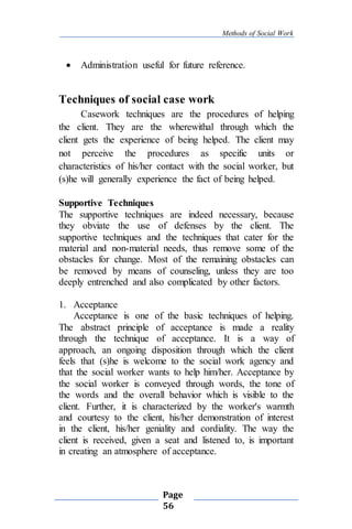 Methods of Social Work
Page
56
 Administration useful for future reference.
Techniques of social case work
Casework techniques are the procedures of helping
the client. They are the wherewithal through which the
client gets the experience of being helped. The client may
not perceive the procedures as specific units or
characteristics of his/her contact with the social worker, but
(s)he will generally experience the fact of being helped.
Supportive Techniques
The supportive techniques are indeed necessary, because
they obviate the use of defenses by the client. The
supportive techniques and the techniques that cater for the
material and non-material needs, thus remove some of the
obstacles for change. Most of the remaining obstacles can
be removed by means of counseling, unless they are too
deeply entrenched and also complicated by other factors.
1. Acceptance
Acceptance is one of the basic techniques of helping.
The abstract principle of acceptance is made a reality
through the technique of acceptance. It is a way of
approach, an ongoing disposition through which the client
feels that (s)he is welcome to the social work agency and
that the social worker wants to help him/her. Acceptance by
the social worker is conveyed through words, the tone of
the words and the overall behavior which is visible to the
client. Further, it is characterized by the worker's warmth
and courtesy to the client, his/her demonstration of interest
in the client, his/her geniality and cordiality. The way the
client is received, given a seat and listened to, is important
in creating an atmosphere of acceptance.
 