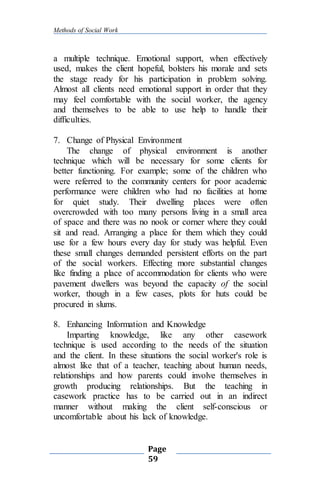 Methods of Social Work
Page
59
a multiple technique. Emotional support, when effectively
used, makes the client hopeful, bolsters his morale and sets
the stage ready for his participation in problem solving.
Almost all clients need emotional support in order that they
may feel comfortable with the social worker, the agency
and themselves to be able to use help to handle their
difficulties.
7. Change of Physical Environment
The change of physical environment is another
technique which will be necessary for some clients for
better functioning. For example; some of the children who
were referred to the community centers for poor academic
performance were children who had no facilities at home
for quiet study. Their dwelling places were often
overcrowded with too many persons living in a small area
of space and there was no nook or corner where they could
sit and read. Arranging a place for them which they could
use for a few hours every day for study was helpful. Even
these small changes demanded persistent efforts on the part
of the social workers. Effecting more substantial changes
like finding a place of accommodation for clients who were
pavement dwellers was beyond the capacity of the social
worker, though in a few cases, plots for huts could be
procured in slums.
8. Enhancing Information and Knowledge
Imparting knowledge, like any other casework
technique is used according to the needs of the situation
and the client. In these situations the social worker's role is
almost like that of a teacher, teaching about human needs,
relationships and how parents could involve themselves in
growth producing relationships. But the teaching in
casework practice has to be carried out in an indirect
manner without making the client self-conscious or
uncomfortable about his lack of knowledge.
 