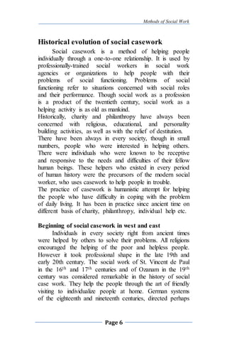 Methods of Social Work
Page 6
Historical evolution of social casework
Social casework is a method of helping people
individually through a one-to-one relationship. It is used by
professionally-trained social workers in social work
agencies or organizations to help people with their
problems of social functioning. Problems of social
functioning refer to situations concerned with social roles
and their performance. Though social work as a profession
is a product of the twentieth century, social work as a
helping activity is as old as mankind.
Historically, charity and philanthropy have always been
concerned with religious, educational, and personality
building activities, as well as with the relief of destitution.
There have been always in every society, though in small
numbers, people who were interested in helping others.
There were individuals who were known to be receptive
and responsive to the needs and difficulties of their fellow
human beings. These helpers who existed in every period
of human history were the precursors of the modern social
worker, who uses casework to help people in trouble.
The practice of casework is humanistic attempt for helping
the people who have difficulty in coping with the problem
of daily living. It has been in practice since ancient time on
different basis of charity, philanthropy, individual help etc.
Beginning of social casework in west and east
Individuals in every society right from ancient times
were helped by others to solve their problems. All religions
encouraged the helping of the poor and helpless people.
However it took professional shape in the late 19th and
early 20th century. The social work of St. Vincent de Paul
in the 16th and 17th centuries and of Ozanam in the 19th
century was considered remarkable in the history of social
case work. They help the people through the art of friendly
visiting to individualize people at home. German systems
of the eighteenth and nineteenth centuries, directed perhaps
 