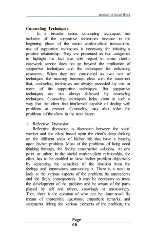 Methods of Social Work
Page
60
Counseling Techniques
In a broader sense, counseling techniques are
inclusive of the supportive techniques because in the
beginning phase of the social worker-client transactions,
use of supportive techniques is necessary for initiating a
positive relationship. They are presented as two categories
to highlight the fact that with regard to some client’s
casework service does not go beyond the application of
supportive techniques and the techniques for enhancing
resources. When they are considered as two sets of
techniques the meaning becomes clear with the statement
that, counseling techniques are always preceded by one or
more of the supportive techniques. But supportive
techniques are not always followed by counseling
techniques. Counseling techniques helps client in such a
way that the client find him/herself capable of dealing with
problems at present. Counseling may also solve the
problems of the client in the near future.
1. Reflective Discussion
Reflective discussion is discussion between the social
worker and the client based upon the client's deep thinking
on the different areas of his/her life that have a bearing
upon his/her problem. Most of the problems of living need
thinking through, for finding constructive solutions. At one
point or other, in the social worker-client relationship, the
client has to be enabled to view his/her problem objectively
by separating the actualities of the situation from the
feelings and impressions surrounding it. There is a need to
look at the various aspects of the problem, its antecedents
and the likely consequences. It may be necessary to trace
the development of the problem and be aware of the parts
played by self and others, knowingly or unknowingly.
Then, there is the question of what can be done now? By
means of appropriate questions, empathetic remarks, and
statements linking the various elements of the problem, the
 