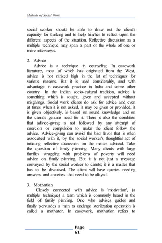 Methods of Social Work
Page
61
social worker should be able to draw out the client's
capacity for thinking and to help him/her to reflect upon the
different aspects of the situation. Reflective discussion as a
multiple technique may span a part or the whole of one or
more interviews.
2. Advice
Advice is a technique in counseling. In casework
literature, most of which has originated from the West,
advice is not ranked high in the list of techniques for
various reasons. But it is used considerably, and with
advantage in casework practice in India and some other
country. In the Indian socio-cultural tradition, advice is
something which is sought, given and accepted without
misgivings. Social work clients do ask for advice and even
at times when it is not asked, it may be given or provided, it
is given objectively, is based on sound knowledge and on
the client's genuine need for it. There is also the condition
that advice-giving is not followed by any attempt of
coercion or compulsion to make the client follow the
advice. Advice-giving can avoid the bad flavor that is often
associated with it, by the social worker's thoughtful act of
initiating reflective discussion on the matter advised. Take
the question of family planning. Many clients with large
families struggling with problems of poverty will need
advice on family planning. But it is not just a message
conveyed by the social worker to clients; it is a matter that
has to be discussed. The client will have queries needing
answers and anxieties that need to be allayed.
3. Motivation
Closely connected with advice is 'motivation', (a
multiple technique) a term which is commonly heard in the
field of family planning. One who advises guides and
finally persuades a man to undergo sterilization operation is
called a motivator. In casework, motivation refers to
 
