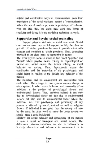 Methods of Social Work
Page
63
helpful and constructive ways of communication from their
experience of the social worker's pattern of communication.
When the social worker presents a prototype of behavior
with the idea that, the client may learn new forms of
speaking and doing, it is the modeling technique at work.
Supportive and Psycho-social counseling
Support plays a vital role in social case work. Social
case worker must provide full support to help the client to
get rid of his/her problems because it provide client with
courage and confident to tackle problems. Thus, counseling
provided to the client must be supportive in nature.
The term psycho-social is made of two word “psycho” and
“social” where psycho means relating to psychological or
mental and social means the factors relating to social
behavior or society. Thus, Psychosocial means the
combination and the interaction of the psychological and
social factor in relation to the thought and behavior of the
person.
The individual and his environment are inter-related with
each other. The change in one system creates change in
other system. In other words behavior and personality of an
individual is the product of psychological factors and
environmental factors. Thus, problem inclined is not only
due to psychological factor but also due to environmental
factors but also due to environmental factor where the
individual live. The psychology and personality of any
person is affected by social, cultural as well as religious
factors. If individual is not good then the society will also
be the same. In other word to make the better society we
should make a good individual.
Similarly the actual behavior and appearance of the person
is also a result of biological and social factors. The
differences between individuals are due to differences in
heredity characters and influences in environment. It is
 