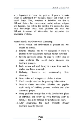 Methods of Social Work
Page
64
very important to know the pattern of person behavior
which is determined by biological factor and which is by
social factor. Thus, problems in individual are due to
different factors like environment, social, culture, religious
and heredity. For solving the problem the caseworker must
have knowledge about these problems and must use
different techniques of intervention like supportive and
counseling systems.
Factors related to psychosocial counseling
1. Social relation and environment of present and past
should be focused.
2. External influence has to be addressed in order to
promote better adjustment between his/her surround.
3. Specific approach should be used to collect data or
social evidence like social study, diagnosis and
treatment process.
4. Each person and each family is unique, thus must be
studied and listen separately.
5. Gathering information and understanding clients
dilemmas.
6. Observation and arrangement of data in order.
7. Conduct early interview for gathering information.
8. Observe clients non-verbal behaviors and psycho-
social study of children, parents, teachers and other
concerned people.
9. Many problems emerge due to the development phase
of individual and family life cycle therefore early life
history’s data is to be taken for psychosocial study.
10. After determining the most probable strategy
treatment need to be done.
 