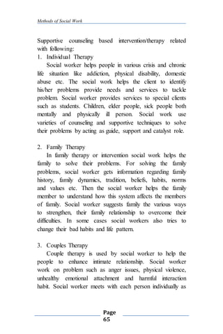 Methods of Social Work
Page
65
Supportive counseling based intervention/therapy related
with following:
1. Individual Therapy
Social worker helps people in various crisis and chronic
life situation like addiction, physical disability, domestic
abuse etc. The social work helps the client to identify
his/her problems provide needs and services to tackle
problem. Social worker provides services to special clients
such as students. Children, elder people, sick people both
mentally and physically ill person. Social work use
varieties of counseling and supportive techniques to solve
their problems by acting as guide, support and catalyst role.
2. Family Therapy
In family therapy or intervention social work helps the
family to solve their problems. For solving the family
problems, social worker gets information regarding family
history, family dynamics, tradition, beliefs, habits, norms
and values etc. Then the social worker helps the family
member to understand how this system affects the members
of family. Social worker suggests family the various ways
to strengthen, their family relationship to overcome their
difficulties. In some cases social workers also tries to
change their bad habits and life pattern.
3. Couples Therapy
Couple therapy is used by social worker to help the
people to enhance intimate relationship. Social worker
work on problem such as anger issues, physical violence,
unhealthy emotional attachment and harmful interaction
habit. Social worker meets with each person individually as
 