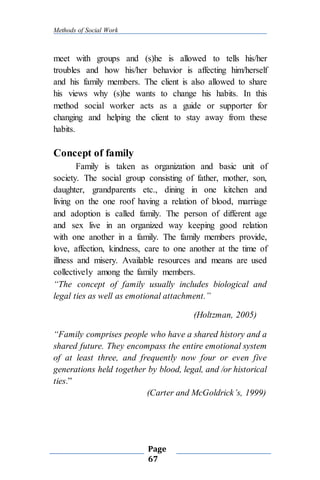 Methods of Social Work
Page
67
meet with groups and (s)he is allowed to tells his/her
troubles and how his/her behavior is affecting him/herself
and his family members. The client is also allowed to share
his views why (s)he wants to change his habits. In this
method social worker acts as a guide or supporter for
changing and helping the client to stay away from these
habits.
Concept of family
Family is taken as organization and basic unit of
society. The social group consisting of father, mother, son,
daughter, grandparents etc., dining in one kitchen and
living on the one roof having a relation of blood, marriage
and adoption is called family. The person of different age
and sex live in an organized way keeping good relation
with one another in a family. The family members provide,
love, affection, kindness, care to one another at the time of
illness and misery. Available resources and means are used
collectively among the family members.
“The concept of family usually includes biological and
legal ties as well as emotional attachment.”
(Holtzman, 2005)
“Family comprises people who have a shared history and a
shared future. They encompass the entire emotional system
of at least three, and frequently now four or even five
generations held together by blood, legal, and /or historical
ties.”
(Carter and McGoldrick’s, 1999)
 