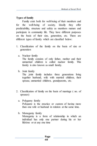 Methods of Social Work
Page
68
Types of family
Family exist both for well-being of their members and
for the well-being of society. Ideally they offer
predictability, structure and safety as members mature and
participate in community life. They have different purposes
on the basis of their size, generation, etc. There are
different types of family which are classified below:
1. Classification of the family on the basis of size or
generation
a. Nuclear family
The family consists of only father, mother and their
unmarried children is called nuclear family. This
family is also known as small family.
b. Joint family
The joint family includes three generations living
together husband, wife with married children, their
spouse, unmarried children, grandparents, etc.
2. Classification of family on the basis of marriage ( no. of
spouses)
a. Polygamy family
Polygamy is the practice or custom of having more
than one wife or husband in relation at the same time.
b. Monogamy family
Monogamy is a form of relationship in which an
individual has only one partner during his or her
lifetime or at any one time
 