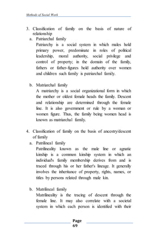Methods of Social Work
Page
69
3. Classification of family on the basis of nature of
relationship
a. Patriarchal family
Patriarchy is a social system in which males hold
primary power, predominate in roles of political
leadership, moral authority, social privilege and
control of property; in the domain of the family,
fathers or father-figures hold authority over women
and children such family is patriarchal family.
b. Matriarchal family
A matriarchy is a social organizational form in which
the mother or oldest female heads the family. Descent
and relationship are determined through the female
line. It is also government or rule by a woman or
women figure. Thus, the family being women head is
known as matriarchal family.
4. Classification of family on the basis of ancestry/descent
of family
a. Patrilineal family
Patrilineality known as the male line or agnatic
kinship is a common kinship system in which an
individual's family membership derives from and is
traced through his or her father's lineage. It generally
involves the inheritance of property, rights, names, or
titles by persons related through male kin.
b. Matrilineal family
Matrilineality is the tracing of descent through the
female line. It may also correlate with a societal
system in which each person is identified with their
 