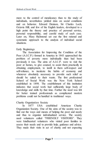 Methods of Social Work
Page 7
more to the control of mendicancy than to the study of
individuals, nevertheless yielded data on social conditions
and on behavior. Edward Denison, Sir Charles Loch,
Octavia Hill, and few of the English leaders, developed to a
high point the theory and practice of personal service,
personal responsibility, and careful study of each case.
Later on, Mary Richmond set out the first rational and
systematic approach to the analysis of individual social
situations.
Early Beginnings
The Association for Improving the Condition of the
Poor (A.I.C.P.) formed in America in 1843 approached the
problem of poverty more individually than had been
previously it was. The aims of A.I.C.P. were to visit the
poor at homes, to give counsel, to assist them practically in
obtaining employment, to instill in them self-respect and
self-reliance, to inculcate the habits of economy and
whenever absolutely necessary to provide such relief as
should be suited to their wants. The first professional
School of Social Work was the New York School
established in 1898. The establishment of this institution
indicates that social work had sufficiently large body of
knowledge and skills by that time. Further the need was felt
for better trained professionals as complicated modern
problems could not be handled in traditional ways.
Charity Organization Society
In 1877 USA established American Charity
Organization Society. One of the aims of the society was to
find out the ways and means of helping the poor and needy
and thus to organize individualized service. The society
used volunteers called “FRIENDLY VISITORS”. They
were kindhearted volunteers who visited poor families to
assess their needs and to provide help, guidance and advice.
They made their visits in act of charity and not expecting
 