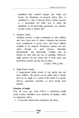 Methods of Social Work
Page
70
matrilineal their mother's lineage and which can
involve the inheritance of property and/or titles. A
matrilineal is a line of descent from a female ancestor
to a descendant (of either sex) in which the
individuals in all intervening generations are mothers,
in other words, a "mother line"
5. Adoptive family
Adoption involves a legal commitment to raise children
who have been born to others. Adoption has become
more complicated in recent years, with fewer children
available to be adopted. Prospective parents can now
adopt through an open process, informally,
internationally, and interracially. Families may be
formed by more than one way of adopting. Moreover,
single parents can now adopt and, in some states, gay
and lesbian parents are also free to adopt.
(Carter, 1999, p.260)
6. Single-Parent family
A single-parent family consist of one parent and one
more children. The parent can be either male or female
and can be single as a result of the death of a parent,
divorce, separation, desertion, or never having been
married.
Function of family
Over 40 years ago, Satir (1967), a well-known family
social worker, identified seven functions of families, which
we summarize below.
1. To provide heterosexual experience for mates.
 