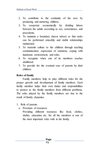 Methods of Social Work
Page
71
2. To contribute to the continuity of the race by
producing and nurturing children.
3. To cooperate economically by dividing labors
between the adults according to sex, convenience, and
precedents.
4. To maintain a boundary (incest taboo) so that tasks
can be performed smoothly and stable relationships
maintained.
5. To transmit culture to the children through teaching
communication, expression of emotions, coping with
inanimate environment, and roles.
6. To recognize when one of its members reaches
adulthood.
7. To provide for the eventual care of parents by their
children.
Roles of family
Family members help to play different roles for the
proper growth and development of family members. Each
family member helps their own duties and responsibilities
to protect to the family members from different problems.
The roles played by the family members are due to the
result of family dynamics.
1. Role of parents
a. Provision of resources
Providing different resources like food, clothes,
shelter, education etc. for all the members is one of
the most important roles with in the family.
 
