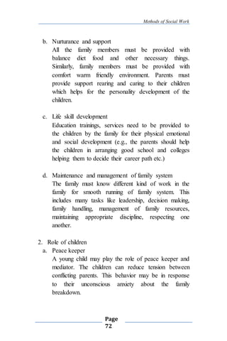 Methods of Social Work
Page
72
b. Nurturance and support
All the family members must be provided with
balance diet food and other necessary things.
Similarly, family members must be provided with
comfort warm friendly environment. Parents must
provide support rearing and caring to their children
which helps for the personality development of the
children.
c. Life skill development
Education trainings, services need to be provided to
the children by the family for their physical emotional
and social development (e.g., the parents should help
the children in arranging good school and colleges
helping them to decide their career path etc.)
d. Maintenance and management of family system
The family must know different kind of work in the
family for smooth running of family system. This
includes many tasks like leadership, decision making,
family handling, management of family resources,
maintaining appropriate discipline, respecting one
another.
2. Role of children
a. Peace keeper
A young child may play the role of peace keeper and
mediator. The children can reduce tension between
conflicting parents. This behavior may be in response
to their unconscious anxiety about the family
breakdown.
 