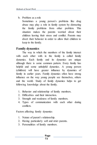 Methods of Social Work
Page
73
b. Problem as a role
Sometimes a young person’s problems like drug
abuse may play a role in family system by distracting
the family problems from other problem. This
situation makes the parents worried about their
children leaving their stress and conflict. Parents may
divert their behavior in order to allow their children to
keep in the family.
Family dynamics
The way in which the members of the family interact
with each other with in the family is called family
dynamics. Each family and its dynamics are unique
although there is some common pattern. Every family has
helpful and some unhelpful dynamics. A young person
(children) will have greater influence by dynamics of
family in earlier years. Family dynamics often have strong
influence on the way young people see themselves, others
and the world. Study of family dynamics helps to get
following knowledge about the family.
1. Behavior and relationship of family members.
2. Difficulties and their interaction.
3. Strength and weakness of family members.
4. Types of communication with each other during
conflicts.
Factors affecting family dynamics
1. Nature of parent’s relationship.
2. Having particularly soft and strict parents.
3. Personalities of family members.
 