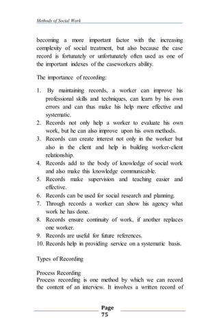 Methods of Social Work
Page
75
becoming a more important factor with the increasing
complexity of social treatment, but also because the case
record is fortunately or unfortunately often used as one of
the important indexes of the caseworkers ability.
The importance of recording:
1. By maintaining records, a worker can improve his
professional skills and techniques, can learn by his own
errors and can thus make his help more effective and
systematic.
2. Records not only help a worker to evaluate his own
work, but he can also improve upon his own methods.
3. Records can create interest not only in the worker but
also in the client and help in building worker-client
relationship.
4. Records add to the body of knowledge of social work
and also make this knowledge communicable.
5. Records make supervision and teaching easier and
effective.
6. Records can be used for social research and planning.
7. Through records a worker can show his agency what
work he has done.
8. Records ensure continuity of work, if another replaces
one worker.
9. Records are useful for future references.
10. Records help in providing service on a systematic basis.
Types of Recording
Process Recording
Process recording is one method by which we can record
the content of an interview. It involves a written record of
 