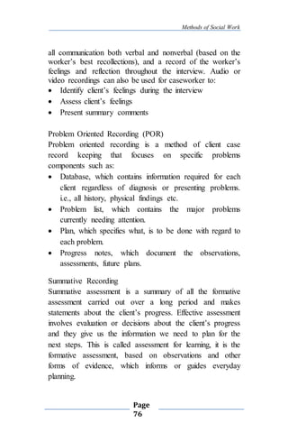 Methods of Social Work
Page
76
all communication both verbal and nonverbal (based on the
worker’s best recollections), and a record of the worker’s
feelings and reflection throughout the interview. Audio or
video recordings can also be used for caseworker to:
 Identify client’s feelings during the interview
 Assess client’s feelings
 Present summary comments
Problem Oriented Recording (POR)
Problem oriented recording is a method of client case
record keeping that focuses on specific problems
components such as:
 Database, which contains information required for each
client regardless of diagnosis or presenting problems.
i.e., all history, physical findings etc.
 Problem list, which contains the major problems
currently needing attention.
 Plan, which specifies what, is to be done with regard to
each problem.
 Progress notes, which document the observations,
assessments, future plans.
Summative Recording
Summative assessment is a summary of all the formative
assessment carried out over a long period and makes
statements about the client’s progress. Effective assessment
involves evaluation or decisions about the client’s progress
and they give us the information we need to plan for the
next steps. This is called assessment for learning, it is the
formative assessment, based on observations and other
forms of evidence, which informs or guides everyday
planning.
 