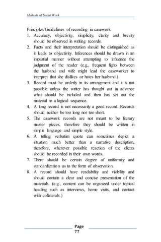 Methods of Social Work
Page
77
Principles/Guidelines of recording in casework
1. Accuracy, objectivity, simplicity, clarity and brevity
should be observed in writing records.
2. Facts and their interpretation should be distinguished as
it leads to objectivity. Inferences should be drawn in an
impartial manner without attempting to influence the
judgment of the reader (e.g., frequent fights between
the husband and wife might lead the caseworker to
interpret that she dislikes or hates her husband.)
3. Record must be orderly in its arrangement and it is not
possible unless the writer has thought out in advance
what should be included and then has set out the
material in a logical sequence.
4. A long record is not necessarily a good record. Records
should neither be too long nor too short.
5. The casework records are not meant to be literary
master pieces, therefore they should be written in
simple language and simple style.
6. A telling verbatim quote can sometimes depict a
situation much better than a narrative description,
therefore, wherever possible reaction of the clients
should be recorded in their own words.
7. There should be certain degree of uniformity and
standardization as to the form of observation.
8. A record should have readability and visibility and
should contain a clear and concise presentation of the
materials. (e.g., content can be organized under topical
heading such as interviews, home visits, and contact
with collaterals.)
 