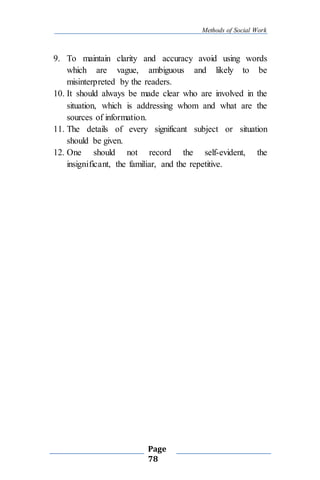 Methods of Social Work
Page
78
9. To maintain clarity and accuracy avoid using words
which are vague, ambiguous and likely to be
misinterpreted by the readers.
10. It should always be made clear who are involved in the
situation, which is addressing whom and what are the
sources of information.
11. The details of every significant subject or situation
should be given.
12. One should not record the self-evident, the
insignificant, the familiar, and the repetitive.
 