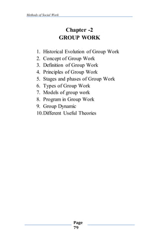 Methods of Social Work
Page
79
Chapter -2
GROUP WORK
1. Historical Evolution of Group Work
2. Concept of Group Work
3. Definition of Group Work
4. Principles of Group Work
5. Stages and phases of Group Work
6. Types of Group Work
7. Models of group work
8. Program in Group Work
9. Group Dynamic
10.Different Useful Theories
 