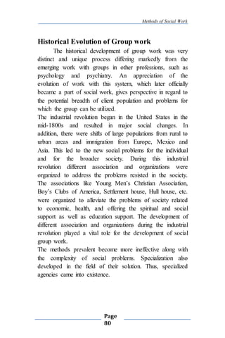 Methods of Social Work
Page
80
Historical Evolution of Group work
The historical development of group work was very
distinct and unique process differing markedly from the
emerging work with groups in other professions, such as
psychology and psychiatry. An appreciation of the
evolution of work with this system, which later officially
became a part of social work, gives perspective in regard to
the potential breadth of client population and problems for
which the group can be utilized.
The industrial revolution began in the United States in the
mid-1800s and resulted in major social changes. In
addition, there were shifts of large populations from rural to
urban areas and immigration from Europe, Mexico and
Asia. This led to the new social problems for the individual
and for the broader society. During this industrial
revolution different association and organizations were
organized to address the problems resisted in the society.
The associations like Young Men’s Christian Association,
Boy’s Clubs of America, Settlement house, Hull house, etc.
were organized to alleviate the problems of society related
to economic, health, and offering the spiritual and social
support as well as education support. The development of
different association and organizations during the industrial
revolution played a vital role for the development of social
group work.
The methods prevalent become more ineffective along with
the complexity of social problems. Specialization also
developed in the field of their solution. Thus, specialized
agencies came into existence.
 