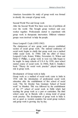 Methods of Social Work
Page
82
American Association for study of group work was formed
to classify the concept of group work.
Second World War and Group work
After the Second World War there were lots of problems all
over the world. This brought group workers and case
worker together. Professionals started to experiment with
group work in therapeutic intervention. Different volunteer
groups were involved to help the people.
Grace Longwell Coyle (1892-1962)
The chairperson of new group work process established
section of social group work. The national conference of
social work begins to clarify that group work was a method
within social work. In 1940s with the effort of Grace
Longwell Coyle, Kaiser, Wilder, Newstetter, G. Wilson and
Helen U Phillips, a group work in west was fully begun to
be taught. In many schools of U.S.A by 1950, most school
started course of social work. In 1960s, Ruth E. Smalley’s
book “Theory for social work practice” played important
role in group work.
Development of Group work in India
Group work as a method of social work came to India in
1936 with the introduction of professional social work
education after the establishment of first school of social
work “The Sir Dorabji Tata Graduate School of Social
work” in Mumbai. This was followed by the establishment
of the 2nd school of social work in Delhi which had
teaching the group work as a part or curriculum. The third
school came up in Baroda with a strong trend of group
work practice. The development of group work in India is
not as good as western countries but social group workers
and group work is growing day by day.
 