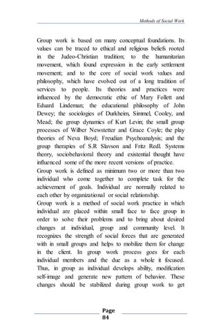 Methods of Social Work
Page
84
Group work is based on many conceptual foundations. Its
values can be traced to ethical and religious beliefs rooted
in the Judeo-Christian tradition; to the humanitarian
movement, which found expression in the early settlement
movement; and to the core of social work values and
philosophy, which have evolved out of a long tradition of
services to people. Its theories and practices were
influenced by the democratic ethic of Mary Follett and
Eduard Lindeman; the educational philosophy of John
Dewey; the sociologies of Durkheim, Simmel, Cooley, and
Mead; the group dynamics of Kurt Levin; the small group
processes of Wilber Newstetter and Grace Coyle; the play
theories of Neva Boyd; Freudian Psychoanalysis; and the
group therapies of S.R Slavson and Fritz Redl. Systems
theory, sociobehavioral theory and existential thought have
influenced some of the more recent versions of practice.
Group work is defined as minimum two or more than two
individual who come together to complete task for the
achievement of goals. Individual are normally related to
each other by organizational or social relationship.
Group work is a method of social work practice in which
individual are placed within small face to face group in
order to solve their problems and to bring about desired
changes at individual, group and community level. It
recognizes the strength of social forces that are generated
with in small groups and helps to mobilize them for change
in the client. In group work process goes for each
individual members and the due as a whole it focused.
Thus, in group as individual develops ability, modification
self-image and generate new pattern of behavior. These
changes should be stabilized during group work to get
 