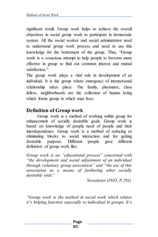 Methods of Social Work
Page
85
significant result. Group work helps to achieve the overall
objectives in social group work to participate in democratic
system. All the social worker and social administrator need
to understand group work process and need to use this
knowledge for the betterment of the group. Thus, “Group
work is a conscious attempt to help people to become more
effective in group to find out common interest and mutual
satisfaction.”
The group work plays a vital role in development of an
individual. It is the group where emergence of interpersonal
relationship takes place. The family, playmates, class
fellow, neighborhoods are the collection of human being
which forms group in which man lives.
Definition of Group work
Group work is a method of working within group for
enhancement of socially desirable goals. Group work is
based on knowledge of people need of people and their
interdependence. Group work is a method of reducing or
eliminating blocks to social interaction and for getting
desirable purpose. Different people gave different
definition of group work like:
Group work is an “educational process” concerned with
“the development and social adjustment of an individual
through voluntary group association” and “the use of this
association as a means of furthering other socially
desirable ends”
Newsletter (1935, P.291)
“Group work is the method in social work which relates
it’s helping function especially to individual in groups. It’s
 