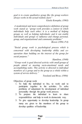 Methods of Social Work
Page
86
goal is to create qualitative group like the group workers
always works in the actual realistic facts”
Gisela Konopka, (1963)
A modernized and more comprehensive definition of group
work stated as “group work provides a context in which
individuals help each other; it is a method of helping
groups as well as helping individuals; and it can enable
individuals and groups to influence and change personal,
group, and organizational and community problems”
Brown (1994, P.8)
“Social group work is psychological process which is
concerned with developing leadership ability and co-
operation than building on the interest of the group for
social purpose.”
Hamilton, (1940)
“Group work is goal directed activity with small groups of
people aimed at meeting socio-emotional needs and
accomplishing tasks. This activity is directed to individual
members of a group and to the group as a whole within a
system of service delivery.”
Toseland and Rivas, (1984)
Objectives of group work
1. To help the individual to live, to work and to
participate together in the activities. To solve
problems of adjustment by development of individual
personality through the group work process.
2. To prepare the individual to learn to share
responsibilities and help to work in democratic way.
3. To give opportunity to develop leadership. In group
many are given to the members of the group to
develop qualities of leadership.
 