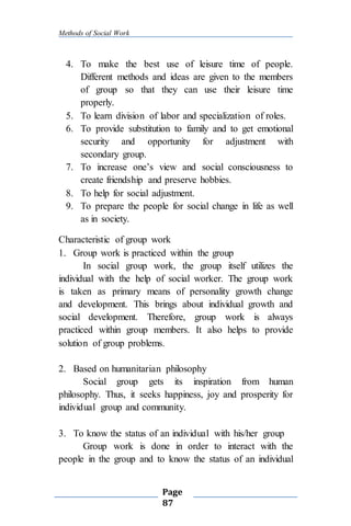 Methods of Social Work
Page
87
4. To make the best use of leisure time of people.
Different methods and ideas are given to the members
of group so that they can use their leisure time
properly.
5. To learn division of labor and specialization of roles.
6. To provide substitution to family and to get emotional
security and opportunity for adjustment with
secondary group.
7. To increase one’s view and social consciousness to
create friendship and preserve hobbies.
8. To help for social adjustment.
9. To prepare the people for social change in life as well
as in society.
Characteristic of group work
1. Group work is practiced within the group
In social group work, the group itself utilizes the
individual with the help of social worker. The group work
is taken as primary means of personality growth change
and development. This brings about individual growth and
social development. Therefore, group work is always
practiced within group members. It also helps to provide
solution of group problems.
2. Based on humanitarian philosophy
Social group gets its inspiration from human
philosophy. Thus, it seeks happiness, joy and prosperity for
individual group and community.
3. To know the status of an individual with his/her group
Group work is done in order to interact with the
people in the group and to know the status of an individual
 