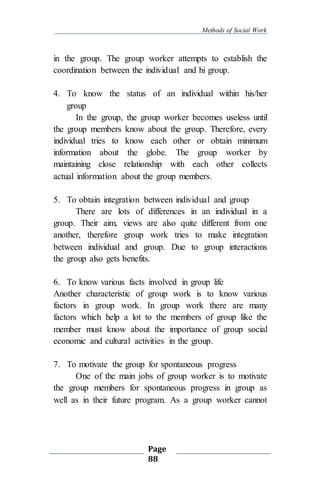 Methods of Social Work
Page
88
in the group. The group worker attempts to establish the
coordination between the individual and hi group.
4. To know the status of an individual within his/her
group
In the group, the group worker becomes useless until
the group members know about the group. Therefore, every
individual tries to know each other or obtain minimum
information about the globe. The group worker by
maintaining close relationship with each other collects
actual information about the group members.
5. To obtain integration between individual and group
There are lots of differences in an individual in a
group. Their aim, views are also quite different from one
another, therefore group work tries to make integration
between individual and group. Due to group interactions
the group also gets benefits.
6. To know various facts involved in group life
Another characteristic of group work is to know various
factors in group work. In group work there are many
factors which help a lot to the members of group like the
member must know about the importance of group social
economic and cultural activities in the group.
7. To motivate the group for spontaneous progress
One of the main jobs of group worker is to motivate
the group members for spontaneous progress in group as
well as in their future program. As a group worker cannot
 