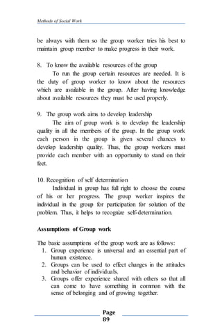 Methods of Social Work
Page
89
be always with them so the group worker tries his best to
maintain group member to make progress in their work.
8. To know the available resources of the group
To run the group certain resources are needed. It is
the duty of group worker to know about the resources
which are available in the group. After having knowledge
about available resources they must be used properly.
9. The group work aims to develop leadership
The aim of group work is to develop the leadership
quality in all the members of the group. In the group work
each person in the group is given several chances to
develop leadership quality. Thus, the group workers must
provide each member with an opportunity to stand on their
feet.
10. Recognition of self determination
Individual in group has full right to choose the course
of his or her progress. The group worker inspires the
individual in the group for participation for solution of the
problem. Thus, it helps to recognize self-determination.
Assumptions of Group work
The basic assumptions of the group work are as follows:
1. Group experience is universal and an essential part of
human existence.
2. Groups can be used to effect changes in the attitudes
and behavior of individuals.
3. Groups offer experience shared with others so that all
can come to have something in common with the
sense of belonging and of growing together.
 