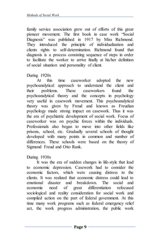 Methods of Social Work
Page 9
family service association grew out of efforts of this great
pioneer movement. The first book in case work “Social
Diagnosis” was published in 1917 by Miss Richmond.
They introduced the principle of individualization and
clients rights to self-determination. Richmond found that
diagnosis is a process consisting sequence of steps in order
to facilitate the worker to arrive finally at his/her definition
of social situation and personality of client.
During 1920s
At this time caseworker adopted the new
psychoanalytical approach to understand the client and
their problems. These caseworkers found the
psychoanalytical theory and the concepts in psychology
very useful in casework movement. This psychoanalytical
theory was given by Freud and known as Freudian
psychology made strong impact on casework. Thus it was
the era of psychiatric development of social work. Focus of
caseworker was on psychic forces within the individuals.
Professionals also began to move into other fields like
prisons, school, etc. Gradually several schools of thought
developed with many points in common and number of
differences. These schools were based on the theory of
Sigmund Freud and Otto Rank.
During 1930s
It was the era of sudden changes in life-style that lead
to economic depression. Casework had to consider the
economic factors, which were causing distress to the
clients. It was realized that economic distress could lead to
emotional disaster and breakdown. The social and
economic need of great differentiation refocused
sociological and reality consideration for social work and
compiled action on the part of federal government. At this
time many work programs such as federal emergency relief
act, the work progress administration, the public work
 