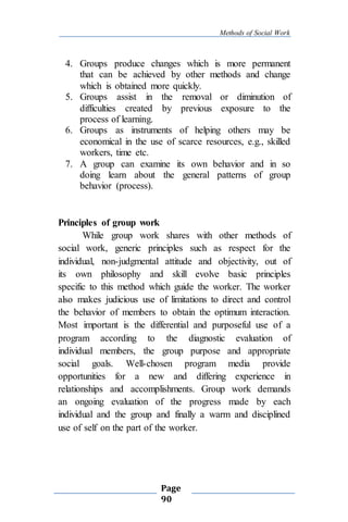 Methods of Social Work
Page
90
4. Groups produce changes which is more permanent
that can be achieved by other methods and change
which is obtained more quickly.
5. Groups assist in the removal or diminution of
difficulties created by previous exposure to the
process of learning.
6. Groups as instruments of helping others may be
economical in the use of scarce resources, e.g., skilled
workers, time etc.
7. A group can examine its own behavior and in so
doing learn about the general patterns of group
behavior (process).
Principles of group work
While group work shares with other methods of
social work, generic principles such as respect for the
individual, non-judgmental attitude and objectivity, out of
its own philosophy and skill evolve basic principles
specific to this method which guide the worker. The worker
also makes judicious use of limitations to direct and control
the behavior of members to obtain the optimum interaction.
Most important is the differential and purposeful use of a
program according to the diagnostic evaluation of
individual members, the group purpose and appropriate
social goals. Well-chosen program media provide
opportunities for a new and differing experience in
relationships and accomplishments. Group work demands
an ongoing evaluation of the progress made by each
individual and the group and finally a warm and disciplined
use of self on the part of the worker.
 