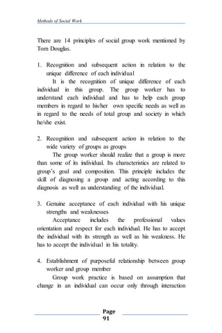 Methods of Social Work
Page
91
There are 14 principles of social group work mentioned by
Tom Douglas.
1. Recognition and subsequent action in relation to the
unique difference of each individual
It is the recognition of unique difference of each
individual in this group. The group worker has to
understand each individual and has to help each group
members in regard to his/her own specific needs as well as
in regard to the needs of total group and society in which
he/she exist.
2. Recognition and subsequent action in relation to the
wide variety of groups as groups
The group worker should realize that a group is more
than some of its individual. Its characteristics are related to
group’s goal and composition. This principle includes the
skill of diagnosing a group and acting according to this
diagnosis as well as understanding of the individual.
3. Genuine acceptance of each individual with his unique
strengths and weaknesses
Acceptance includes the professional values
orientation and respect for each individual. He has to accept
the individual with its strength as well as his weakness. He
has to accept the individual in his totality.
4. Establishment of purposeful relationship between group
worker and group member
Group work practice is based on assumption that
change in an individual can occur only through interaction
 