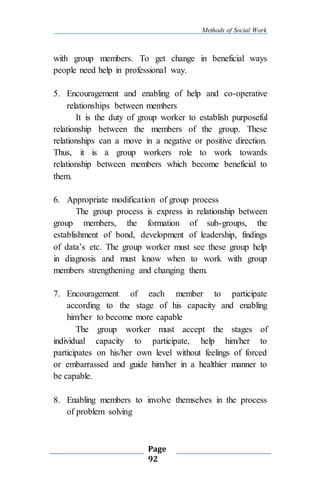 Methods of Social Work
Page
92
with group members. To get change in beneficial ways
people need help in professional way.
5. Encouragement and enabling of help and co-operative
relationships between members
It is the duty of group worker to establish purposeful
relationship between the members of the group. These
relationships can a move in a negative or positive direction.
Thus, it is a group workers role to work towards
relationship between members which become beneficial to
them.
6. Appropriate modification of group process
The group process is express in relationship between
group members, the formation of sub-groups, the
establishment of bond, development of leadership, findings
of data’s etc. The group worker must see these group help
in diagnosis and must know when to work with group
members strengthening and changing them.
7. Encouragement of each member to participate
according to the stage of his capacity and enabling
him/her to become more capable
The group worker must accept the stages of
individual capacity to participate, help him/her to
participates on his/her own level without feelings of forced
or embarrassed and guide him/her in a healthier manner to
be capable.
8. Enabling members to involve themselves in the process
of problem solving
 