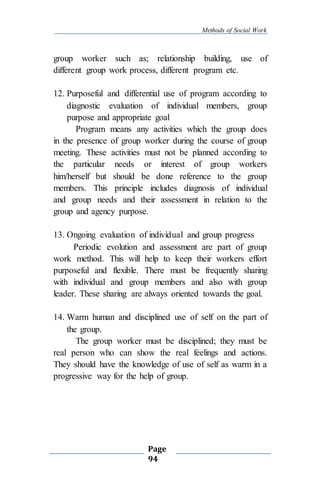 Methods of Social Work
Page
94
group worker such as; relationship building, use of
different group work process, different program etc.
12. Purposeful and differential use of program according to
diagnostic evaluation of individual members, group
purpose and appropriate goal
Program means any activities which the group does
in the presence of group worker during the course of group
meeting. These activities must not be planned according to
the particular needs or interest of group workers
him/herself but should be done reference to the group
members. This principle includes diagnosis of individual
and group needs and their assessment in relation to the
group and agency purpose.
13. Ongoing evaluation of individual and group progress
Periodic evolution and assessment are part of group
work method. This will help to keep their workers effort
purposeful and flexible. There must be frequently sharing
with individual and group members and also with group
leader. These sharing are always oriented towards the goal.
14. Warm human and disciplined use of self on the part of
the group.
The group worker must be disciplined; they must be
real person who can show the real feelings and actions.
They should have the knowledge of use of self as warm in a
progressive way for the help of group.
 