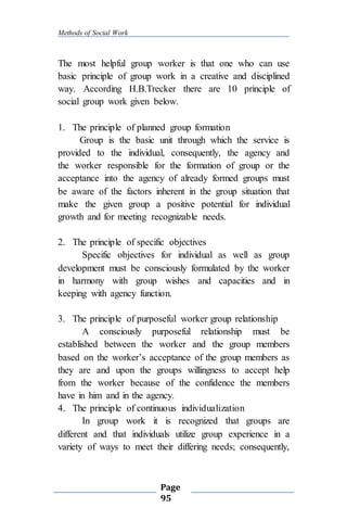 Methods of Social Work
Page
95
The most helpful group worker is that one who can use
basic principle of group work in a creative and disciplined
way. According H.B.Trecker there are 10 principle of
social group work given below.
1. The principle of planned group formation
Group is the basic unit through which the service is
provided to the individual, consequently, the agency and
the worker responsible for the formation of group or the
acceptance into the agency of already formed groups must
be aware of the factors inherent in the group situation that
make the given group a positive potential for individual
growth and for meeting recognizable needs.
2. The principle of specific objectives
Specific objectives for individual as well as group
development must be consciously formulated by the worker
in harmony with group wishes and capacities and in
keeping with agency function.
3. The principle of purposeful worker group relationship
A consciously purposeful relationship must be
established between the worker and the group members
based on the worker’s acceptance of the group members as
they are and upon the groups willingness to accept help
from the worker because of the confidence the members
have in him and in the agency.
4. The principle of continuous individualization
In group work it is recognized that groups are
different and that individuals utilize group experience in a
variety of ways to meet their differing needs; consequently,
 