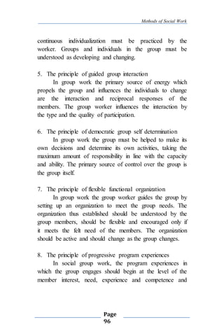 Methods of Social Work
Page
96
continuous individualization must be practiced by the
worker. Groups and individuals in the group must be
understood as developing and changing.
5. The principle of guided group interaction
In group work the primary source of energy which
propels the group and influences the individuals to change
are the interaction and reciprocal responses of the
members. The group worker influences the interaction by
the type and the quality of participation.
6. The principle of democratic group self determination
In group work the group must be helped to make its
own decisions and determine its own activities, taking the
maximum amount of responsibility in line with the capacity
and ability. The primary source of control over the group is
the group itself.
7. The principle of flexible functional organization
In group work the group worker guides the group by
setting up an organization to meet the group needs. The
organization thus established should be understood by the
group members, should be flexible and encouraged only if
it meets the felt need of the members. The organization
should be active and should change as the group changes.
8. The principle of progressive program experiences
In social group work, the program experiences in
which the group engages should begin at the level of the
member interest, need, experience and competence and
 