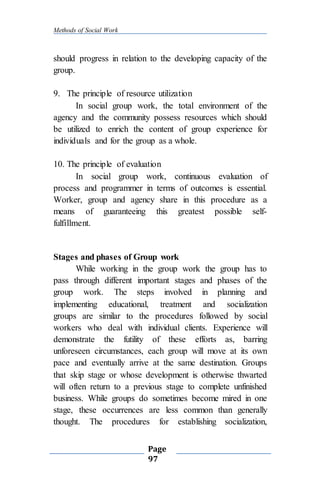Methods of Social Work
Page
97
should progress in relation to the developing capacity of the
group.
9. The principle of resource utilization
In social group work, the total environment of the
agency and the community possess resources which should
be utilized to enrich the content of group experience for
individuals and for the group as a whole.
10. The principle of evaluation
In social group work, continuous evaluation of
process and programmer in terms of outcomes is essential.
Worker, group and agency share in this procedure as a
means of guaranteeing this greatest possible self-
fulfillment.
Stages and phases of Group work
While working in the group work the group has to
pass through different important stages and phases of the
group work. The steps involved in planning and
implementing educational, treatment and socialization
groups are similar to the procedures followed by social
workers who deal with individual clients. Experience will
demonstrate the futility of these efforts as, barring
unforeseen circumstances, each group will move at its own
pace and eventually arrive at the same destination. Groups
that skip stage or whose development is otherwise thwarted
will often return to a previous stage to complete unfinished
business. While groups do sometimes become mired in one
stage, these occurrences are less common than generally
thought. The procedures for establishing socialization,
 