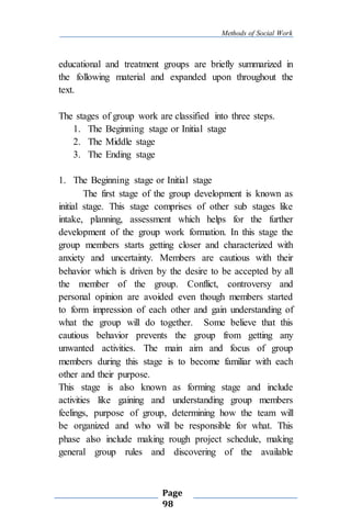 Methods of Social Work
Page
98
educational and treatment groups are briefly summarized in
the following material and expanded upon throughout the
text.
The stages of group work are classified into three steps.
1. The Beginning stage or Initial stage
2. The Middle stage
3. The Ending stage
1. The Beginning stage or Initial stage
The first stage of the group development is known as
initial stage. This stage comprises of other sub stages like
intake, planning, assessment which helps for the further
development of the group work formation. In this stage the
group members starts getting closer and characterized with
anxiety and uncertainty. Members are cautious with their
behavior which is driven by the desire to be accepted by all
the member of the group. Conflict, controversy and
personal opinion are avoided even though members started
to form impression of each other and gain understanding of
what the group will do together. Some believe that this
cautious behavior prevents the group from getting any
unwanted activities. The main aim and focus of group
members during this stage is to become familiar with each
other and their purpose.
This stage is also known as forming stage and include
activities like gaining and understanding group members
feelings, purpose of group, determining how the team will
be organized and who will be responsible for what. This
phase also include making rough project schedule, making
general group rules and discovering of the available
 