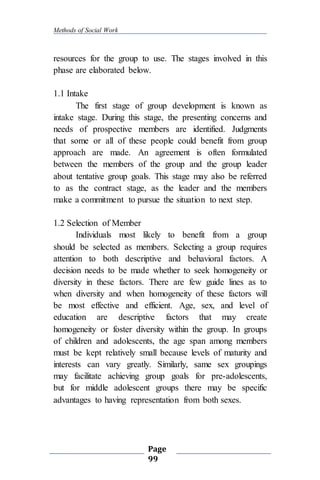 Methods of Social Work
Page
99
resources for the group to use. The stages involved in this
phase are elaborated below.
1.1 Intake
The first stage of group development is known as
intake stage. During this stage, the presenting concerns and
needs of prospective members are identified. Judgments
that some or all of these people could benefit from group
approach are made. An agreement is often formulated
between the members of the group and the group leader
about tentative group goals. This stage may also be referred
to as the contract stage, as the leader and the members
make a commitment to pursue the situation to next step.
1.2 Selection of Member
Individuals most likely to benefit from a group
should be selected as members. Selecting a group requires
attention to both descriptive and behavioral factors. A
decision needs to be made whether to seek homogeneity or
diversity in these factors. There are few guide lines as to
when diversity and when homogeneity of these factors will
be most effective and efficient. Age, sex, and level of
education are descriptive factors that may create
homogeneity or foster diversity within the group. In groups
of children and adolescents, the age span among members
must be kept relatively small because levels of maturity and
interests can vary greatly. Similarly, same sex groupings
may facilitate achieving group goals for pre-adolescents,
but for middle adolescent groups there may be specific
advantages to having representation from both sexes.
 