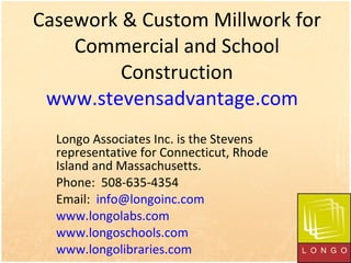 Casework & Custom Millwork for Commercial and School Construction www.stevensadvantage.com   Longo Associates Inc. is the Stevens representative for Connecticut, Rhode Island and Massachusetts.  Phone:  508-635-4354 Email:  [email_address] www.longolabs.com   www.longoschools.com   www.longolibraries.com   